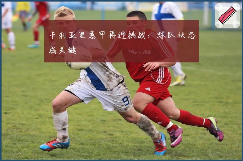 卡利亚里意甲再迎挑战，球队状态成关键