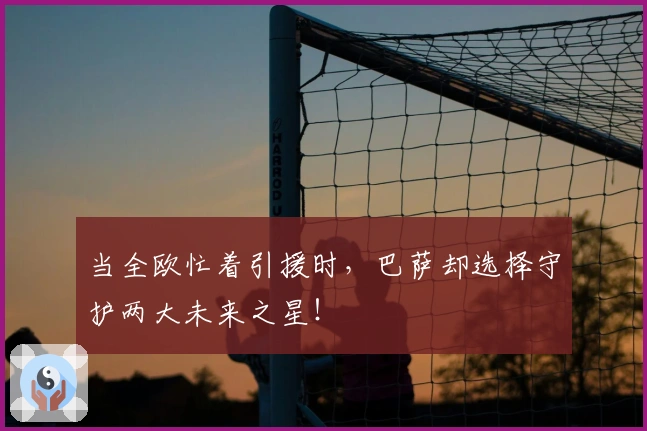 当全欧忙着引援时，巴萨却选择守护两大未来之星！