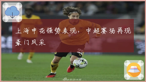 上海申花强势表现，中超赛场再现豪门风采