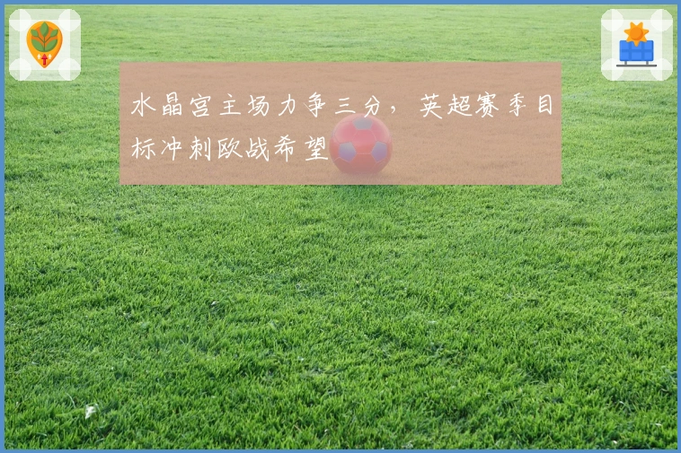 水晶宫主场力争三分,英超赛季目标冲刺欧战希望