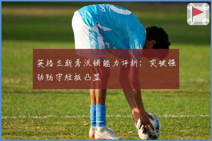 英格兰新秀沃顿能力评析:突破强劲防守短板凸显