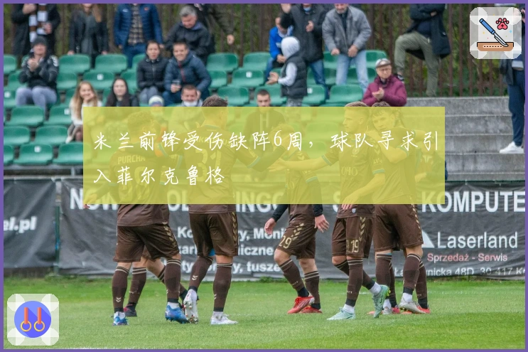 米兰前锋受伤缺阵6周，球队寻求引入菲尔克鲁格