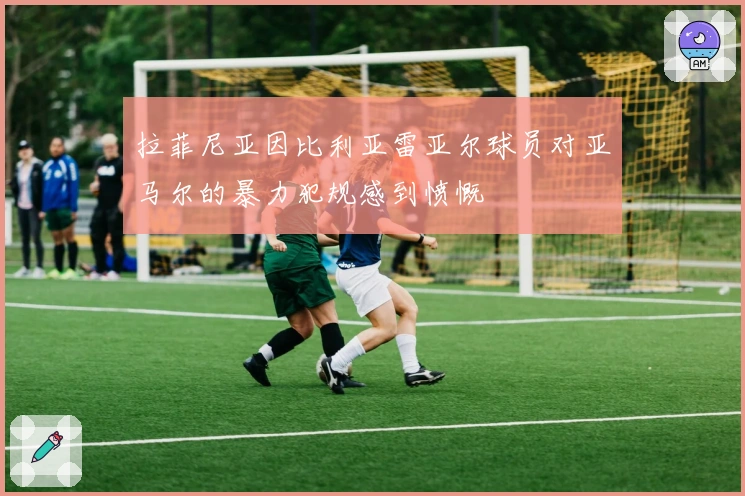 拉菲尼亚因比利亚雷亚尔球员对亚马尔的暴力犯规感到愤慨