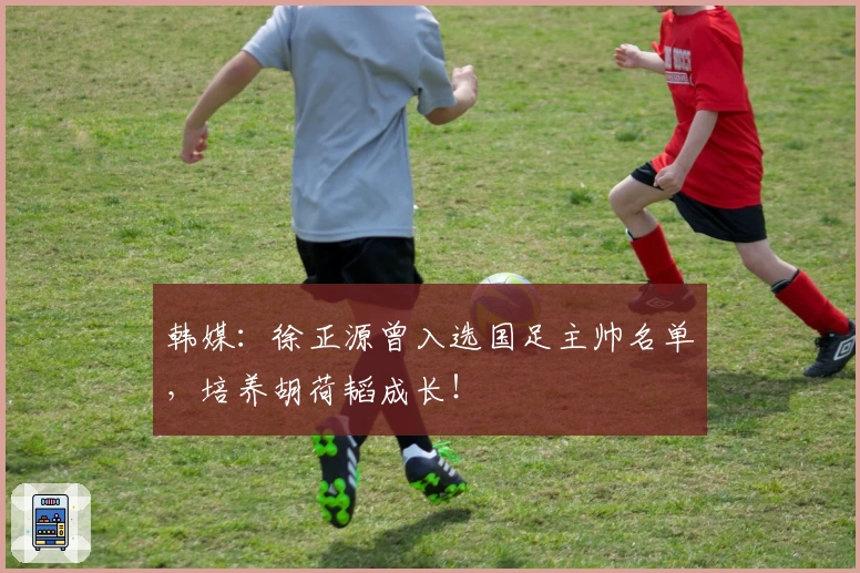 韩媒：徐正源曾入选国足主帅名单，培养胡荷韬成长！