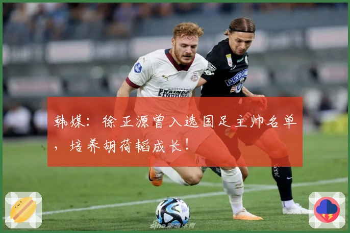 韩媒：徐正源曾入选国足主帅名单，培养胡荷韬成长！