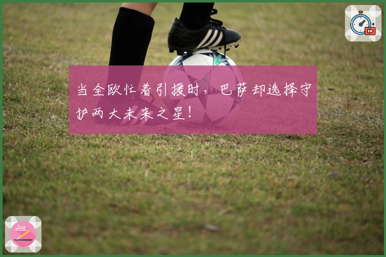 当全欧忙着引援时，巴萨却选择守护两大未来之星！
